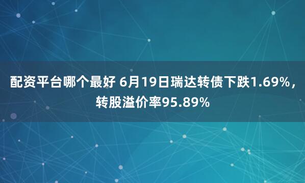 配资平台哪个最好 6月19日瑞达转债下跌1.69%，转股溢价率95.89%