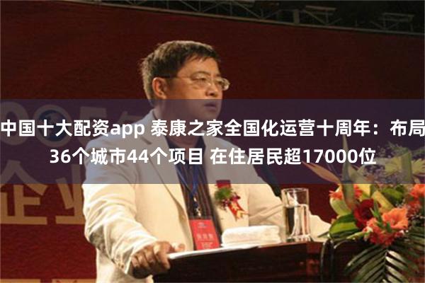 中国十大配资app 泰康之家全国化运营十周年：布局36个城市44个项目 在住居民超17000位