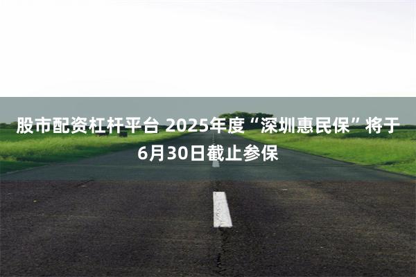 股市配资杠杆平台 2025年度“深圳惠民保”将于6月30日截止参保