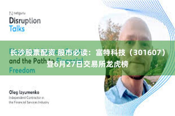长沙股票配资 股市必读：富特科技（301607）登6月27日交易所龙虎榜